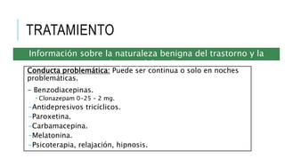 TRATAMIENTO
Conducta problemática: Puede ser continua o solo en noches
problemáticas.
- Benzodiacepinas.
 Clonazepam 0-25 – 2 mg.
-Antidepresivos tricíclicos.
-Paroxetina.
-Carbamacepina.
-Melatonina.
-Psicoterapia, relajación, hipnosis.
Información sobre la naturaleza benigna del trastorno y la
higiene del sueño.
 