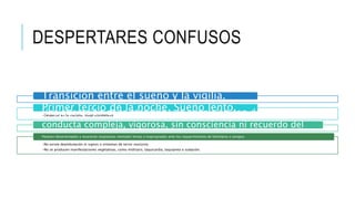 DESPERTARES CONFUSOS
Transición entre el sueño y la vigilia.
•Despertar en la mañana: sleep drunkeness.
Primer tercio de la noche. Sueño lento.Una alteración de la atención y la cognición con despliegue de
conducta compleja, vigorosa, sin consciencia ni recuerdo del
evento.
•No existe deambulación ni signos o síntomas de terror nocturno
•No se producen manifestaciones vegetativas, como midriasis, taquicardia, taquipnea o sudación.
Parecen desorientados y muestran respuestas mentales lentas e inapropiadas ante los requerimientos de familiares o amigos.
 
