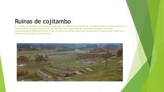Ruinas de cojitambo
El Complejo Arqueológico Cojitambo está ubicado a 21 kilómetros al noreste de la ciudad de Cuenca, característico por su
forma cortada, da la apariencia de un león dormido. Esta conformado por materiales culturales, que datan
aproximadamente 500 años antes de Cristo. La estructura de las ruinas es de cimentaciones de piedra que cubren una
superficie aproximada de 52 hectáreas.
 