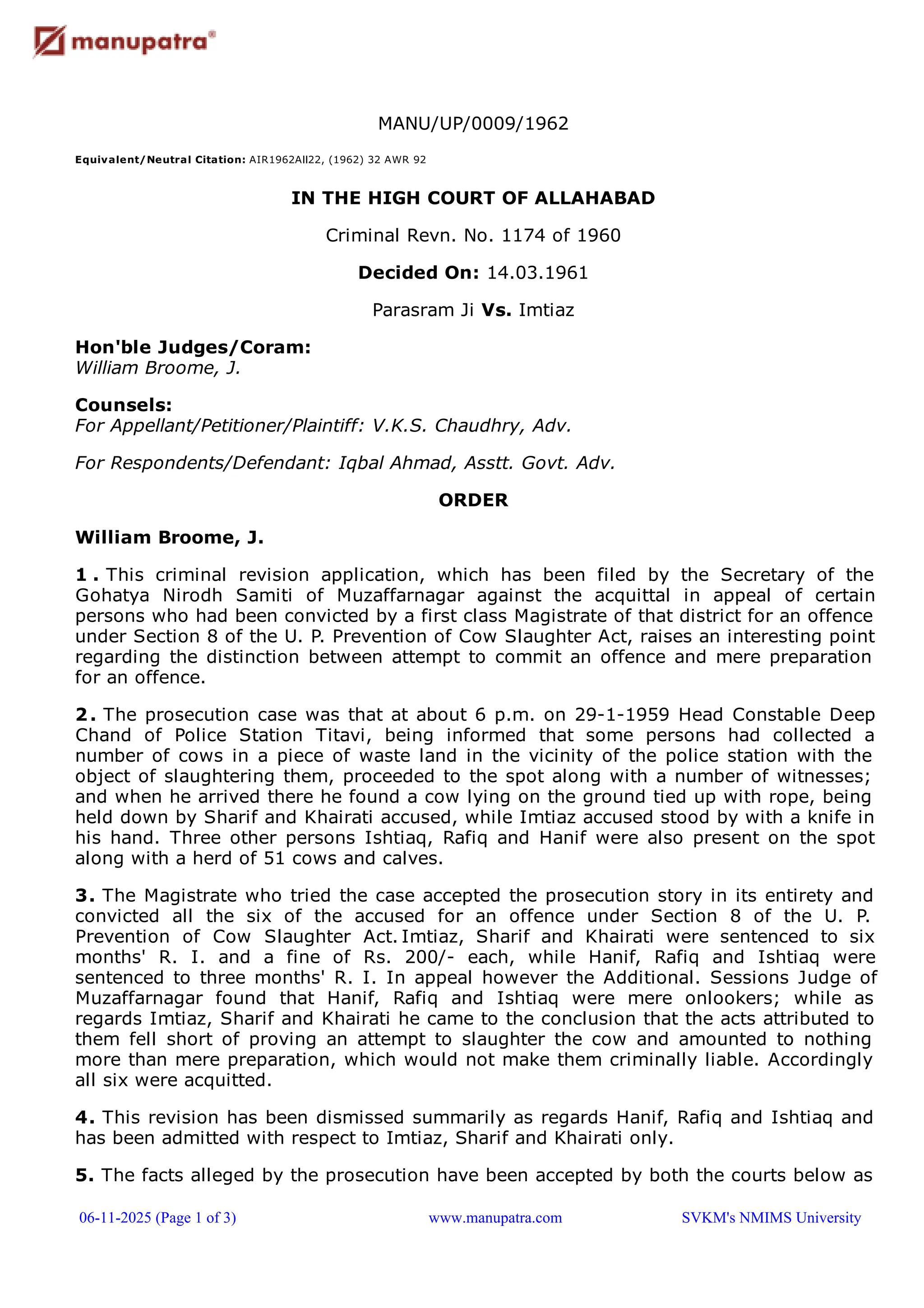 MANU/UP/0009/1962
Equivalent/Neutral Citation: AIR1962All22, (1962) 32 AWR 92
IN THE HIGH COURT OF ALLAHABAD
Criminal Revn. No. 1174 of 1960
Decided On: 14.03.1961
Parasram Ji Vs. Imtiaz
Hon'ble Judges/Coram:
William Broome, J.
Counsels:
For Appellant/Petitioner/Plaintiff: V.K.S. Chaudhry, Adv.
For Respondents/Defendant: Iqbal Ahmad, Asstt. Govt. Adv.
ORDER
William Broome, J.
1 . This criminal revision application, which has been filed by the Secretary of the
Gohatya Nirodh Samiti of Muzaffarnagar against the acquittal in appeal of certain
persons who had been convicted by a first class Magistrate of that district for an offence
under Section 8 of the U. P. Prevention of Cow Slaughter Act, raises an interesting point
regarding the distinction between attempt to commit an offence and mere preparation
for an offence.
2. The prosecution case was that at about 6 p.m. on 29-1-1959 Head Constable Deep
Chand of Police Station Titavi, being informed that some persons had collected a
number of cows in a piece of waste land in the vicinity of the police station with the
object of slaughtering them, proceeded to the spot along with a number of witnesses;
and when he arrived there he found a cow lying on the ground tied up with rope, being
held down by Sharif and Khairati accused, while Imtiaz accused stood by with a knife in
his hand. Three other persons Ishtiaq, Rafiq and Hanif were also present on the spot
along with a herd of 51 cows and calves.
3. The Magistrate who tried the case accepted the prosecution story in its entirety and
convicted all the six of the accused for an offence under Section 8 of the U. P.
Prevention of Cow Slaughter Act. Imtiaz, Sharif and Khairati were sentenced to six
months' R. I. and a fine of Rs. 200/- each, while Hanif, Rafiq and Ishtiaq were
sentenced to three months' R. I. In appeal however the Additional. Sessions Judge of
Muzaffarnagar found that Hanif, Rafiq and Ishtiaq were mere onlookers; while as
regards Imtiaz, Sharif and Khairati he came to the conclusion that the acts attributed to
them fell short of proving an attempt to slaughter the cow and amounted to nothing
more than mere preparation, which would not make them criminally liable. Accordingly
all six were acquitted.
4. This revision has been dismissed summarily as regards Hanif, Rafiq and Ishtiaq and
has been admitted with respect to Imtiaz, Sharif and Khairati only.
5. The facts alleged by the prosecution have been accepted by both the courts below as
06-11-2025 (Page 1 of 3) www.manupatra.com SVKM's NMIMS University
 
