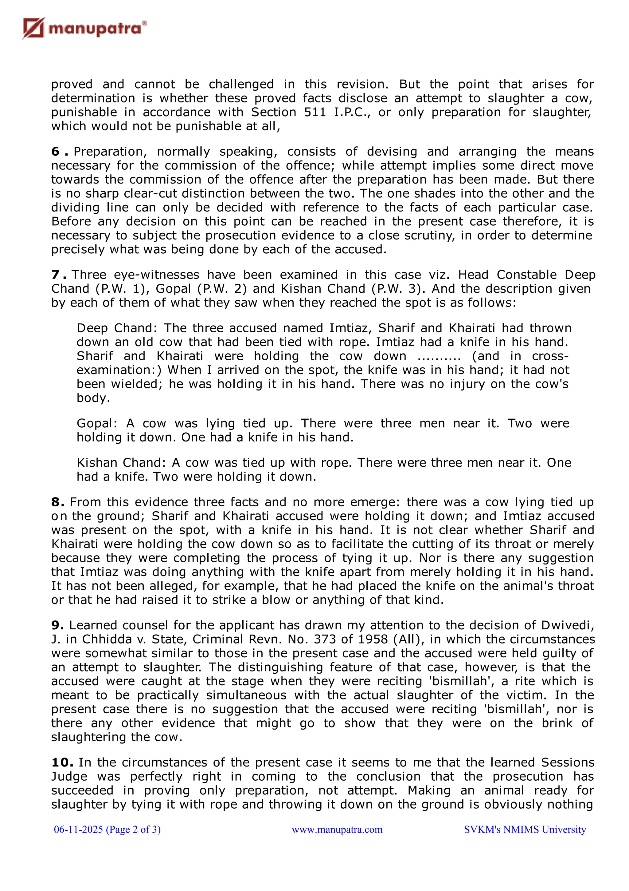 proved and cannot be challenged in this revision. But the point that arises for
determination is whether these proved facts disclose an attempt to slaughter a cow,
punishable in accordance with Section 511 I.P.C., or only preparation for slaughter,
which would not be punishable at all,
6 . Preparation, normally speaking, consists of devising and arranging the means
necessary for the commission of the offence; while attempt implies some direct move
towards the commission of the offence after the preparation has been made. But there
is no sharp clear-cut distinction between the two. The one shades into the other and the
dividing line can only be decided with reference to the facts of each particular case.
Before any decision on this point can be reached in the present case therefore, it is
necessary to subject the prosecution evidence to a close scrutiny, in order to determine
precisely what was being done by each of the accused.
7 . Three eye-witnesses have been examined in this case viz. Head Constable Deep
Chand (P.W. 1), Gopal (P.W. 2) and Kishan Chand (P.W. 3). And the description given
by each of them of what they saw when they reached the spot is as follows:
Deep Chand: The three accused named Imtiaz, Sharif and Khairati had thrown
down an old cow that had been tied with rope. Imtiaz had a knife in his hand.
Sharif and Khairati were holding the cow down .......... (and in cross-
examination:) When I arrived on the spot, the knife was in his hand; it had not
been wielded; he was holding it in his hand. There was no injury on the cow's
body.
Gopal: A cow was lying tied up. There were three men near it. Two were
holding it down. One had a knife in his hand.
Kishan Chand: A cow was tied up with rope. There were three men near it. One
had a knife. Two were holding it down.
8. From this evidence three facts and no more emerge: there was a cow lying tied up
on the ground; Sharif and Khairati accused were holding it down; and Imtiaz accused
was present on the spot, with a knife in his hand. It is not clear whether Sharif and
Khairati were holding the cow down so as to facilitate the cutting of its throat or merely
because they were completing the process of tying it up. Nor is there any suggestion
that Imtiaz was doing anything with the knife apart from merely holding it in his hand.
It has not been alleged, for example, that he had placed the knife on the animal's throat
or that he had raised it to strike a blow or anything of that kind.
9. Learned counsel for the applicant has drawn my attention to the decision of Dwivedi,
J. in Chhidda v. State, Criminal Revn. No. 373 of 1958 (All), in which the circumstances
were somewhat similar to those in the present case and the accused were held guilty of
an attempt to slaughter. The distinguishing feature of that case, however, is that the
accused were caught at the stage when they were reciting 'bismillah', a rite which is
meant to be practically simultaneous with the actual slaughter of the victim. In the
present case there is no suggestion that the accused were reciting 'bismillah', nor is
there any other evidence that might go to show that they were on the brink of
slaughtering the cow.
10. In the circumstances of the present case it seems to me that the learned Sessions
Judge was perfectly right in coming to the conclusion that the prosecution has
succeeded in proving only preparation, not attempt. Making an animal ready for
slaughter by tying it with rope and throwing it down on the ground is obviously nothing
06-11-2025 (Page 2 of 3) www.manupatra.com SVKM's NMIMS University
 