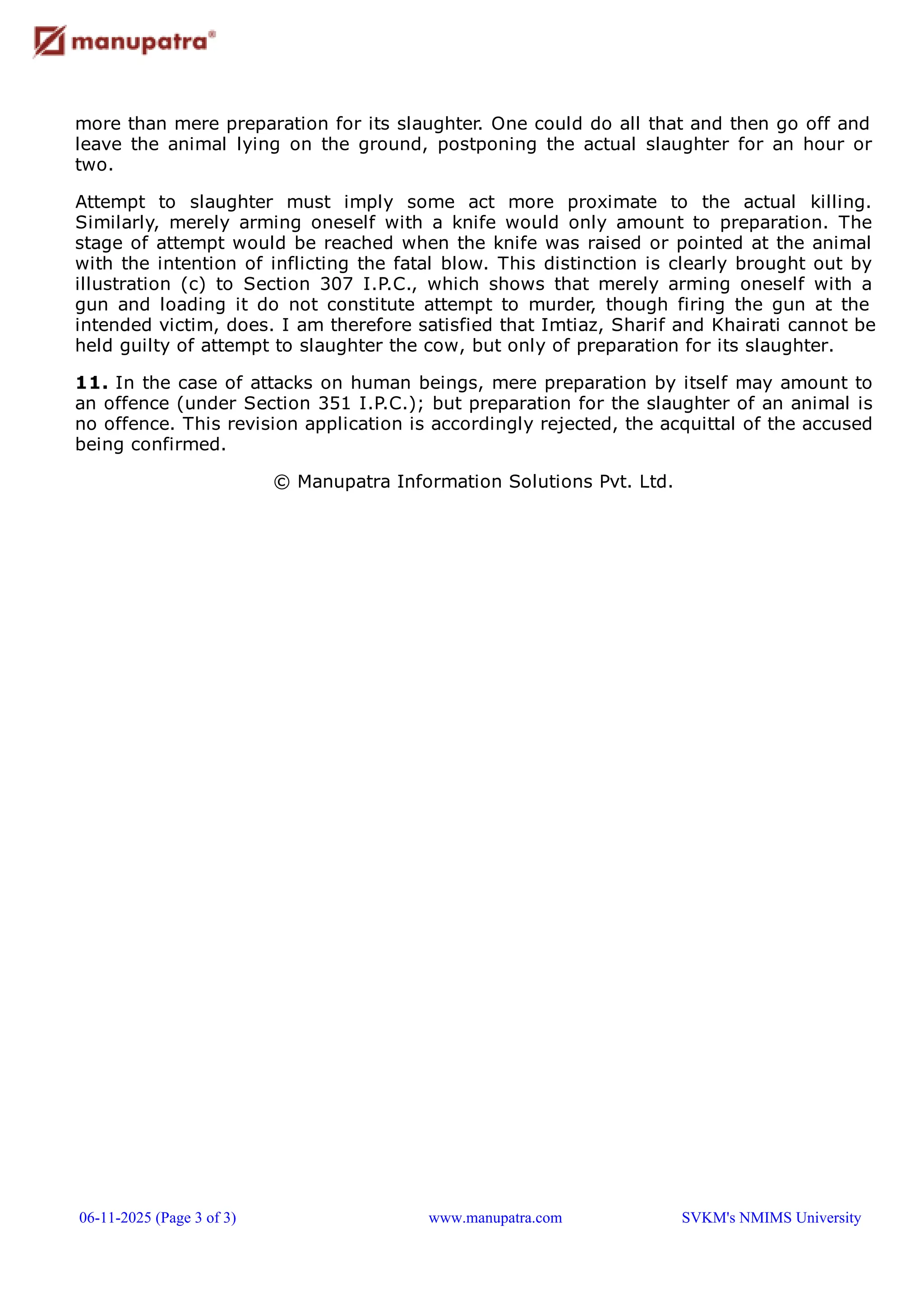 more than mere preparation for its slaughter. One could do all that and then go off and
leave the animal lying on the ground, postponing the actual slaughter for an hour or
two.
Attempt to slaughter must imply some act more proximate to the actual killing.
Similarly, merely arming oneself with a knife would only amount to preparation. The
stage of attempt would be reached when the knife was raised or pointed at the animal
with the intention of inflicting the fatal blow. This distinction is clearly brought out by
illustration (c) to Section 307 I.P.C., which shows that merely arming oneself with a
gun and loading it do not constitute attempt to murder, though firing the gun at the
intended victim, does. I am therefore satisfied that Imtiaz, Sharif and Khairati cannot be
held guilty of attempt to slaughter the cow, but only of preparation for its slaughter.
11. In the case of attacks on human beings, mere preparation by itself may amount to
an offence (under Section 351 I.P.C.); but preparation for the slaughter of an animal is
no offence. This revision application is accordingly rejected, the acquittal of the accused
being confirmed.
© Manupatra Information Solutions Pvt. Ltd.
06-11-2025 (Page 3 of 3) www.manupatra.com SVKM's NMIMS University
 