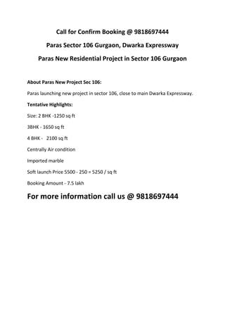 Call for Confirm Booking @ 9818697444
         Paras Sector 106 Gurgaon, Dwarka Expressway
     Paras New Residential Project in Sector 106 Gurgaon


About Paras New Project Sec 106:

Paras launching new project in sector 106, close to main Dwarka Expressway.

Tentative Highlights:

Size: 2 BHK -1250 sq ft

3BHK - 1650 sq ft

4 BHK - 2100 sq ft

Centrally Air condition

Imported marble

Soft launch Price 5500 - 250 = 5250 / sq ft

Booking Amount - 7.5 lakh

For more information call us @ 9818697444
 