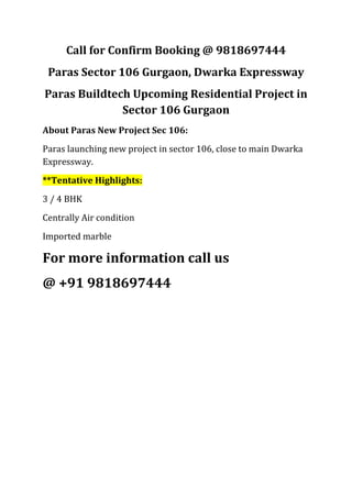 Call for Confirm Booking @ 9818697444
 Paras Sector 106 Gurgaon, Dwarka Expressway
Paras Buildtech Upcoming Residential Project in
              Sector 106 Gurgaon
About Paras New Project Sec 106:
Paras launching new project in sector 106, close to main Dwarka
Expressway.
**Tentative Highlights:
3 / 4 BHK
Centrally Air condition
Imported marble

For more information call us
@ +91 9818697444
 