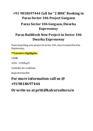 +91 9818697444 Call for “2 BHK” Booking in
      Paras Sector 106 Project Gurgaon
         Paras Sector 106 Gurgaon, Dwarka
                    Expressway
   Paras Buildtech New Project in Sector 106
             Dwarka Expressway
Paras launching new project in sector 106, close to main Dwarka
Expressway.
**Tentative Highlights:
2 BHK
1250 - 1350Sq.Ft
Centrally Air condition
Imported marble

For more information call us @
+919818697444
Or write us at priti@kalrarealtors.in
 