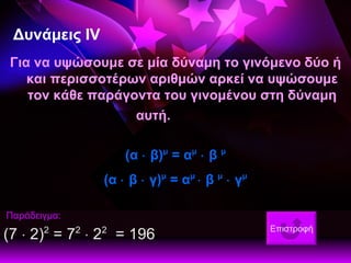 Δυνάμεις Ι V Για να υψώσουμε σε μία δύναμη το γινόμενο δύο ή και περισσοτέρων αριθμών αρκεί να υψώσουμε τον κάθε παράγοντα του γινομένου στη δύναμη αυτή. (α    β) μ  = α μ     β  μ (α    β    γ) μ  = α μ    β  μ     γ μ Παράδειγμα: (7    2) 2  = 7 2     2 2   = 196    Επιστροφή 