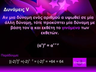 Δυνάμεις  V Αν μια δύναμη ενός αριθμού α υψωθεί σε μία άλλη δύναμη, τότε προκύπτει μία δύναμη με βάση τον α και εκθέτη το  γινόμενο  των εκθετών. (α ν ) μ  = α ν    μ Παράδειγμα: [(-2) 3 ] 2  =(-2) 3     2  = (-2) 6  = +64 = 64    Επιστροφή 