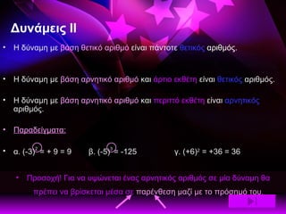 Δυνάμεις ΙΙ Η δύναμη με  βάση θετικό αριθμό  είναι πάντοτε  θετικός  αριθμός. Η δύναμη με  βάση αρνητικό αριθμό  και  άρτιο εκθέτη  είναι  θετικός  αριθμός. Η δύναμη με  βάση αρνητικό αριθμό  και  περιττό εκθέτη  είναι  αρνητικός  αριθμός. Παραδείγματα: α. (-3) 2  = + 9 = 9 β. (-5) 3  = -125 γ. (+6) 2  = +36 = 36 Προσοχή! Για να υψώνεται ένας αρνητικός αριθμός σε μία δύναμη θα πρέπει να βρίσκεται μέσα σε  παρένθεση   μαζί με το πρόσημό του . 