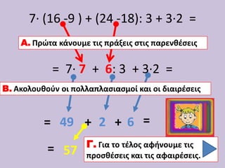 7∙ (16 -9 ) + (24 -18): 3 + 3∙2 =
    Α. Πρώτα κάνουμε τισ πράξεισ ςτισ παρενθζςεισ


            = 7∙ 7 + 6: 3 + 3∙2 =
Β. Ακολουθοφν οι πολλαπλαςιαςμοί και οι διαιρζςεισ


          = 49 + 2 + 6 =
                     Γ. Για το τζλοσ αφήνουμε τισ
           = 57      προςθζςεισ και τισ αφαιρζςεισ.
 