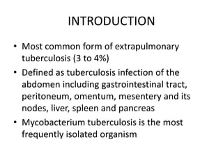 INTRODUCTION
• Most common form of extrapulmonary
tuberculosis (3 to 4%)
• Defined as tuberculosis infection of the
abdomen including gastrointestinal tract,
peritoneum, omentum, mesentery and its
nodes, liver, spleen and pancreas
• Mycobacterium tuberculosis is the most
frequently isolated organism
 