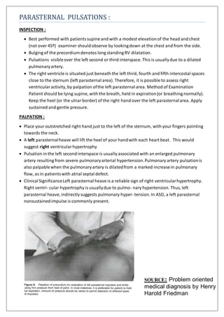 PARASTERNAL PULSATIONS :
INSPECTION :
 Best performed with patientssupine and with a modest elevationof the head and chest
(not over 45º) examiner should observe by lookingdown at the chest and from the side.
 Bulging of the precordium denotes long standing RV dilatation.
 Pulsations visibleover the left second or third interspace. This is usuallydue to a dilated
pulmonaryartery.
 The right ventricle is situated just beneath the left third, fourth and fifth intercostal spaces
close to the sternum (left parasternal area). Therefore, it is possible to assess right
ventricular activity, by palpation ofthe left parasternal area. Method of Examination
Patient should be lying supine, with the breath, held in expiration(or breathing normally).
Keep the heel (or the ulnar border) of the right hand over the left parasternalarea. Apply
sustained and gentle pressure.
PALPATION :
 Place your outstretched right hand just to the left of the sternum, with your fingers pointing
towards the neck.
 A left parasternalheave will lift the heel of your handwith each heart beat. This would
suggest right ventricular hypertrophy
 Pulsation in the left second interspace is usually associated with an enlarged pulmonary
artery resulting from severe pulmonaryarterial hypertension.Pulmonary artery pulsationis
also palpablewhen the pulmonaryartery is dilatedfrom a marked increase in pulmonary
flow, as in patientswith atrial septal defect.
 ClinicalSignificanceLeft parasternal heave is a reliable sign of right ventricularhypertrophy.
Right ventri- cular hypertrophy is usuallydue to pulmo- nary hypertension. Thus, left
parasternal heave, indirectly suggests pulmonary hyper- tension. In ASD, a left parasternal
nonsustainedimpulse is commonly present.
SOURCE: Problem oriented
medical diagnosis by Henry
Harold Friedman
 