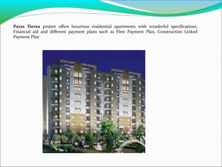 Paras Tierea project offers luxurious residential apartments with wonderful specifications.
Financial aid and different payment plans such as Flexi Payment Plan, Construction Linked
Payment Plan

 