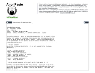 This document will expire in 29 days.
FOR IMMEDIATE RELEASE
TO : WHO IT MAY CONCERN
FROM : PARASTOO
SUBJECT : OPISRAEL PRE‐RELEASE #2
KEYWORD : ISRAELI ACADEMICS , U.S DEFENSE CONTRACTORS , STUXNET
PARASTOO IS SPEAKING . BASED ON OUR COMMITMENT TO THE WAVE OF OPISRAEL WE ARE
ISSUING THIS MESSAGE AS THE SECOND PRE‐RELEASE OF OUR UPCOMING RESULTS OF A
SERIES OF MAJOR OPERATIONS ON ISRAELI TARGETS . TWO DISTINGUISHED DATA SETS
WE ARE INTRODUCING IN THIS MESSAGE BELONG TO ISRAELI ACADEMICS AND A BUNCH OF 
U.S DEFENSE CONTRACTORS.
1. ISRAELI ACADEMICS
DURING THE OPISRAEL WE EXFILTRATED 8 TB OF DATA BELONG TO THE FOLLOWING
UNIVERSITIES :
1.1 TAU , TEL‐AVIV UNIVERSITY
ISRAEL'S LARGEST UNIVERSITY
1.2 BGU , BEN‐GURION UNIVERSITY
1.3 WIS , WIEZMANN INSTITUTE OF SCIENCE
1.4 BIU , BAR‐ILAN UNIVERSITY
SECOND LARGEST ISRAELI UNIVERSITY
1.5 TU  , TECHNION UNIVERSITY
1.6 HU  , HAIFA UNIVERSITY
( THIS IS 6 MAJOR ACADEMIC ENTRY POINTS OUT OF TOTAL WHICH IS 8 )
OUR FOCUS WAS TO COLLECT DATA FROM EMAIL SERVERS , ACCESS LOG FILES AND DB
FILES RELATED TO DIFFERENT WEB APPLICATIONS CONTAINING NAMES AND CONTACTS OF
PROFESSORS AND STUDENTS IN CERTAIN FIELDS OF OUR INTEREST . THESE ARE THE
SOURCES WE "MET" :
Welcome to AnonPaste Version 2.0 powered by ZeroBin v .16 - AnonPaste is based on the open
source ZeroBin software. It is a minimalist, opensource online pastebin where the server has
zero knowledge of pasted data. Data is encrypted/decrypted in the browser using 256 bits AES.
More information on the project page.
▶ Note: This service is brought to you courtesy of Anonymous and the Peoples Liberation Front.
Please consider donating to support this service using BitCoins/LiteCoins/PPCoins For technical
support for AnonPaste send an E-Mail to AnonymousGlobal@riseup.net.
 