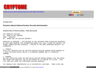 pdfcrowd.comopen in browser PRO version Are you a developer? Try out the HTML to PDF API
Donate for the Cryptome archive of files from June 1996 to the present
23 May 2013
Parastoo Attacks National Nuclear Security Administration
PARASTOO ATTACKS NNSA , PRE-RELEASE
FOR IMMEDIATE RELEASE
TO : WHOM IT MAY CONCERN
FROM : PARASTOO
RE : WHERE ARE THE NUCLEAR WEAPONS ?
PARASTOO IS SPEAKING . THIS RELEASE IS NOT OBTAINED FROM CLASSIFIED MATERIALS .
WE HAVE GOOD REASONS THIS INFORMATION BUNDLE WILL HELP FUTURE OPS AGAINST THE
GLOBAL CORRUPTION AND HYPOCRISY , SIMILAR TO THE ONES HAPPENING RECENTLY IN
CYBERSPACE .
1. TARGETS
THIS LIST CONTAINS DATA ON LOCATION HOSTING NUCLEAR WEAPONS BEING MANAGED BY
A JOINT MILITARY OFFICE RUN BY U.S EUROPEAN COMMAND AND U.S STRATEGIC
COMMAND .
2. NUMBERS
WE HAVE IDENTIFIED OVER 480 PARTICULAR NUCLEAR WEAPON ARSENAL THAT ARE BEING
KEPT READY FOR PRACTICAL USE BY AIR FORCES OF U.S AND/OR ITS ALLIES . THIS
LIST DOES NOT COVER THE ICBM-BASED NUCLEAR WARHEADS .
THE ARSENALS ARE CONCENTRATED IN 12 DISTINCTIVE LOCATIONS . THESE SITES ARE
 