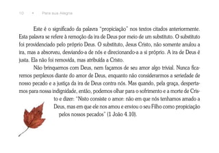 10    •    Para sua Alegria



        Este é o significado da palavra “propiciação” nos textos citados anteriormente.
Esta palavra se refere à remoção da ira de Deus por meio de um substituto. O substituto
foi providenciado pelo próprio Deus. O substituto, Jesus Cristo, não somente anulou a
ira, mas a absorveu, desviando-a de nós e direcionando-a a si próprio. A ira de Deus é
justa. Ela não foi removida, mas atribuída a Cristo.
        Não brinquemos com Deus, nem façamos de seu amor algo trivial. Nunca fica-
remos perplexos diante do amor de Deus, enquanto não considerarmos a seriedade de
nosso pecado e a justiça da ira de Deus contra nós. Mas quando, pela graça, desperta-
mos para nossa indignidade, então, podemos olhar para o sofrimento e a morte de Cris-
                  to e dizer: “Nisto consiste o amor: não em que nós tenhamos amado a
                  Deus, mas em que ele nos amou e enviou o seu Filho como propiciação
                     pelos nossos pecados” (1 João 4.10).
 