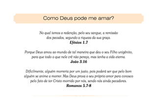 Como Deus pode me amar?

          No qual temos a redenção, pelo seu sangue, a remissão
              dos pecados, segundo a riqueza da sua graça.
                              Efésios 1.7

Porque Deus amou ao mundo de tal maneira que deu o seu Filho unigênito,
    para que todo o que nele crê não pereça, mas tenha a vida eterna.
                               João 3.16

 Dificilmente, alguém morreria por um justo; pois poderá ser que pelo bom
alguém se anime a morrer. Mas Deus prova o seu próprio amor para conosco
    pelo fato de ter Cristo morrido por nós, sendo nós ainda pecadores.
                             Romanos 5.7-8
 