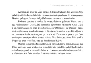 Como Deus pode me amar?        •     13



        A medida do amor de Deus por nós é demonstrada em dois aspectos: Um,
pela intensidade do sacrifício feito para nos salvar da penalidade do nosso pecado.
O outro, pelo grau de nossa indignidade no momento da nossa salvação.
        Podemos perceber a medida de seu sacrifício nas palavras: “Deus... deu o
seu Filho unigênito” (João 3.16). Também o percebemos na palavra “Cristo”. Este
é um nome baseado no título grego Christos, ou “O Ungido”, ou “Messias”. Trata-
se de um termo de grande dignidade. O Messias seria o rei de Israel. Ele subjugaria
os romanos e traria paz e segurança para Israel. Em suma, a pessoa que Deus
enviou para salvar pecadores era seu próprio Filho divino, seu único Filho e o Rei
Ungido de Israel — de fato, o rei do mundo (Isaías 9.6-7).
        Quando somamos esta consideração à horrenda morte por crucificação que
Cristo suportou, torna-se claro que o sacrifício feito pelo Pai e pelo Filho foi indes-
critivelmente grandioso — e até infinito, se considerarmos a distância entre o divino
e o humano. Mas Deus escolheu fazer este sacrifício para nos salvar.
 