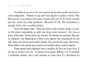 14    •    Para sua Alegria



        A medida de seu amor por nós aumenta ainda mais quando observamos
nossa indignidade. “Poderá ser que pelo bom alguém se anime a morrer. Mas
Deus prova o seu próprio amor para conosco pelo fato de ter Cristo morrido
por nós, sendo nós ainda pecadores” (Romanos 5.7-8). Nós merecíamos a
punição divina, não o sacrifício divino.
        Eu já ouvi alguém dizer: “Deus não morreu pelos animais. Então, ao mor-
rer Ele estava respondendo ao valor que temos como humanos”. Isto torna a
graça ainda maior. Somos piores que animais. Os animais não pecaram. Eles não
se rebelaram, não desprezaram a Deus como alguém sem importância em sua
vida. Jesus não teve de morrer pelos animais. Eles não são tão maus. Nós somos.
Nosso débito é tão grande que somente um sacrifício divino poderia pagá-lo.
        Existe apenas uma explicação para o sacrifício de Deus em nosso favor, E
ela não se encontra em nós. “A riqueza da sua graça” (Efésios 1.7). O sacrifício
é totalmente gratuito; não é uma resposta ao nosso valor. É a abundância do
 