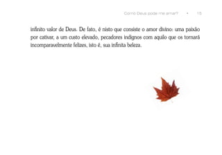 Como Deus pode me amar?      •    15



infinito valor de Deus. De fato, é nisto que consiste o amor divino: uma paixão
por cativar, a um custo elevado, pecadores indignos com aquilo que os tornará
incomparavelmente felizes, isto é, sua infinita beleza.
 