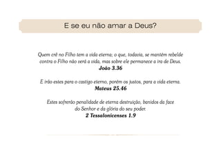 E se eu não amar a Deus?



Quem crê no Filho tem a vida eterna; o que, todavia, se mantém rebelde
contra o Filho não verá a vida, mas sobre ele permanece a ira de Deus.
                              João 3.36

 E irão estes para o castigo eterno, porém os justos, para a vida eterna.
                             Mateus 25.46

    Estes sofrerão penalidade de eterna destruição, banidos da face
                  do Senhor e da glória do seu poder.
                       2 Tessalonicenses 1.9
 