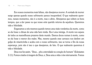 18    •    Para sua Alegria



        Em nossos momentos mais felizes, não desejamos morrer. A vontade de morrer
surge apenas quando nosso sofrimento parece insuportável. O que realmente quere-
mos, nesses momentos, não é a morte, mas o alívio. Almejamos que voltem os bons
tempos, que a dor passe ou que nosso ente querido retorne da sepultura. Queremos
vida e felicidade.
        Enganamos a nós mesmos quando temos uma visão romântica da morte, como
se ela fosse o clímax de uma vida bem vivida. Ela é uma inimiga. A morte nos separa
de todos os maravilhosos prazeres deste mundo. Damos doces nomes à morte, como
se ela fosse o menor dos males. Mas, mesmo quando esse carrasco nos desfere um
golpe de misericórdia e acaba com o nosso sofrimento, isso se torna o fim da nossa
esperança, pois não é isso o que desejamos, de fato. O que realmente queremos é
vida e felicidade.
        Deus nos fez assim. “Deus... pôs a eternidade no coração do homem” (Eclesiastes
3.11). Fomos criados à imagem de Deus; e, Deus ama a vida e vive eternamente. Fomos
 
