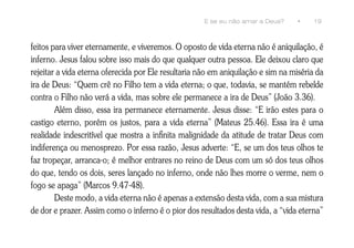 E se eu não amar a Deus?    •     19



feitos para viver eternamente, e viveremos. O oposto de vida eterna não é aniquilação, é
inferno. Jesus falou sobre isso mais do que qualquer outra pessoa. Ele deixou claro que
rejeitar a vida eterna oferecida por Ele resultaria não em aniquilação e sim na miséria da
ira de Deus: “Quem crê no Filho tem a vida eterna; o que, todavia, se mantém rebelde
contra o Filho não verá a vida, mas sobre ele permanece a ira de Deus” (João 3.36).
        Além disso, essa ira permanece eternamente. Jesus disse: “E irão estes para o
castigo eterno, porém os justos, para a vida eterna” (Mateus 25.46). Essa ira é uma
realidade indescritível que mostra a infinita malignidade da atitude de tratar Deus com
indiferença ou menosprezo. Por essa razão, Jesus adverte: “E, se um dos teus olhos te
faz tropeçar, arranca-o; é melhor entrares no reino de Deus com um só dos teus olhos
do que, tendo os dois, seres lançado no inferno, onde não lhes morre o verme, nem o
fogo se apaga” (Marcos 9.47-48).
        Deste modo, a vida eterna não é apenas a extensão desta vida, com a sua mistura
de dor e prazer. Assim como o inferno é o pior dos resultados desta vida, a “vida eterna”
 