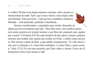 20    •   Para sua Alegria



é o melhor. Tal vida é uma alegria suprema e crescente, onde o pecado e a
tristeza deixam de existir. Tudo o que é mau e danoso, nesta criação caída,
será eliminado. Tudo que é bom — tudo que traz a verdadeira e duradoura
felicidade — será preservado, purificado e intensificado.
        Seremos transformados e capacitados para receber dimensões de
alegria que são inconcebíveis nesta vida. “Nem olhos viram, nem ouvidos ouviram,
nem jamais penetrou em coração humano o que Deus tem preparado para aqueles
que o amam” (1 Coríntios 2.9). Em cada momento da vida, agora e sempre, podemos
vivenciar uma verdade: para aqueles que confiam em Cristo, o melhor ainda está por
vir. Nós veremos a glória de Deus, a qual satisfaz completamente. “E a vida eterna é
esta: que te conheçam a ti, o único Deus verdadeiro, e a Jesus Cristo, a quem envias-
te” (João 17.3). Foi com esse propósito que Cristo sofreu e morreu. Como não O
abraçaremos como nosso tesouro e vida?
 