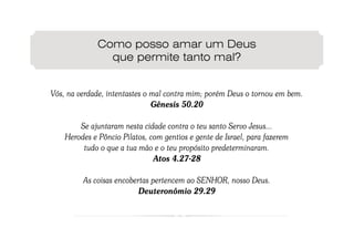 Como posso amar um Deus
                que permite tanto mal?


Vós, na verdade, intentastes o mal contra mim; porém Deus o tornou em bem.
                               Gênesis 50.20

        Se ajuntaram nesta cidade contra o teu santo Servo Jesus...
    Herodes e Pôncio Pilatos, com gentios e gente de Israel, para fazerem
         tudo o que a tua mão e o teu propósito predeterminaram.
                               Atos 4.27-28

         As coisas encobertas pertencem ao SENHOR, nosso Deus.
                         Deuteronômio 29.29
 