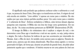 Como posso amar um Deus que permite tanto mal?    •    23



        O significado mais profundo que podemos conhecer sobre o sofrimento e o mal
é que, na pessoa de Jesus Cristo, Deus agiu e os transformou em bem. A origem do mal
está envolta em mistério. “Livre arbítrio” é apenas um nome para o mistério. Ele não
explica por que uma criatura perfeita escolheu pecar. Um outro nome para o mistério
é “a soberania de Deus”. Embora verdadeiros e bíblicos, estes termos deixam algumas
perguntas sem respostas. A Bíblia não nos leva tão longe como gostaríamos. Em vez
disso, ela diz: “As coisas encobertas pertencem ao SENHOR” (Deuteronômio 29.29).
        O âmago da Bíblia e do cristianismo não é explicar a origem do mal, e sim
demonstrar como Deus age e transforma o mal em seu oposto, ou seja, justiça eterna
e alegria. Em toda a Escritura há indícios de que isso aconteceria por intermédio do
Messias. José, o filho de Jacó, foi vendido como escravo para os egípcios. Durante de-
zessete anos, pareceu que ele estava abandonado. Mas Deus estava agindo e o tornou
governador do Egito, de forma que, durante um período de grande fome, ele pôde salvar
justamente aqueles que o venderam. A história resume-se em uma palavra de José aos
 