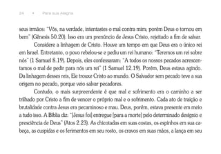 24    •    Para sua Alegria



seus irmãos: “Vós, na verdade, intentastes o mal contra mim; porém Deus o tornou em
bem” (Gênesis 50.20). Isso era um prenúncio de Jesus Cristo, rejeitado a fim de salvar.
        Considere a linhagem de Cristo. Houve um tempo em que Deus era o único rei
em Israel. Entretanto, o povo rebelou-se e pediu um rei humano: “Teremos um rei sobre
nós” (1 Samuel 8.19). Depois, eles confessaram: “A todos os nossos pecados acrescen-
tamos o mal de pedir para nós um rei” (1 Samuel 12.19). Porém, Deus estava agindo.
Da linhagem desses reis, Ele trouxe Cristo ao mundo. O Salvador sem pecado teve a sua
origem no pecado, porque veio salvar pecadores.
        Contudo, o mais surpreendente é que mal e sofrimento era o caminho a ser
trilhado por Cristo a fim de vencer o próprio mal e o sofrimento. Cada ato de traição e
brutalidade contra Jesus era pecaminoso e mau. Deus, porém, estava presente em meio
a tudo isso. A Bíblia diz: “[Jesus foi] entregue [para a morte] pelo determinado desígnio e
presciência de Deus” (Atos 2.23). As chicotadas em suas costas, os espinhos em sua ca-
beça, as cuspidas e os ferimentos em seu rosto, os cravos em suas mãos, a lança em seu
 