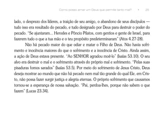 Como posso amar um Deus que permite tanto mal?     •    25



lado, o desprezo dos líderes, a traição de seu amigo, o abandono de seus discípulos —
tudo isso era resultado do pecado, e tudo designado por Deus para destruir o poder do
pecado. “Se ajuntaram... Herodes e Pôncio Pilatos, com gentios e gente de Israel, para
fazerem tudo o que a tua mão e o teu propósito predeterminaram” (Atos 4.27-28).
       Não há pecado maior do que odiar e matar o Filho de Deus. Não havia sofri-
mento e inocência maiores do que o sofrimento e a inocência de Cristo. Ainda assim,
a ação de Deus estava presente. “Ao SENHOR agradou moê-lo” (Isaías 53.10). O seu
alvo era destruir o mal e o sofrimento através do próprio mal e sofrimento. “Pelas suas
pisaduras fomos sarados” (Isaías 53.5). Por meio do sofrimento de Jesus Cristo, Deus
deseja mostrar ao mundo que não há pecado nem mal tão grande do qual Ele, em Cris-
to, não possa fazer surgir justiça e alegria eternas. O próprio sofrimento que causamos
tornou-se a esperança de nossa salvação. “Pai, perdoa-lhes, porque não sabem o que
fazem” (Lucas 23.34).
 