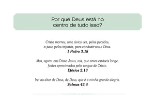 Por que Deus está no
            centro de tudo isso?


       Cristo morreu, uma única vez, pelos pecados,
      o justo pelos injustos, para conduzir-vos a Deus.
                        1 Pedro 3.18

 Mas, agora, em Cristo Jesus, vós, que antes estáveis longe,
        fostes aproximados pelo sangue de Cristo.
                      Efésios 2.13

Irei ao altar de Deus, de Deus, que é a minha grande alegria.
                        Salmos 43.4
 