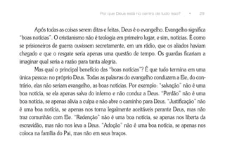 Por que Deus está no centro de tudo isso?   •   29



        Após todas as coisas serem ditas e feitas, Deus é o evangelho. Evangelho significa
“boas notícias”. O cristianismo não é teologia em primeiro lugar, e sim, notícias. É como
se prisioneiros de guerra ouvissem secretamente, em um rádio, que os aliados haviam
chegado e que o resgate seria apenas uma questão de tempo. Os guardas ficariam a
imaginar qual seria a razão para tanta alegria.
        Mas qual o principal benefício das “boas notícias”? É que tudo termina em uma
única pessoa: no próprio Deus. Todas as palavras do evangelho conduzem a Ele, do con-
trário, elas não seriam evangelho, as boas notícias. Por exemplo: “salvação” não é uma
boa notícia, se ela apenas salva do inferno e não conduz a Deus. “Perdão” não é uma
boa notícia, se apenas alivia a culpa e não abre o caminho para Deus. “Justificação” não
é uma boa notícia, se apenas nos torna legalmente aceitáveis perante Deus, mas não
traz comunhão com Ele. “Redenção” não é uma boa notícia, se apenas nos liberta da
escravidão, mas não nos leva a Deus. “Adoção” não é uma boa notícia, se apenas nos
coloca na família do Pai, mas não em seus braços.
 