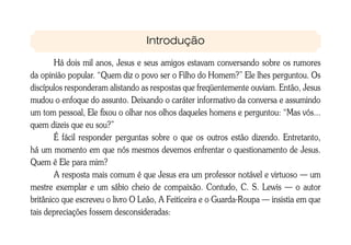 Introdução

        Há dois mil anos, Jesus e seus amigos estavam conversando sobre os rumores
da opinião popular. “Quem diz o povo ser o Filho do Homem?” Ele lhes perguntou. Os
discípulos responderam alistando as respostas que freqüentemente ouviam. Então, Jesus
mudou o enfoque do assunto. Deixando o caráter informativo da conversa e assumindo
um tom pessoal, Ele fixou o olhar nos olhos daqueles homens e perguntou: “Mas vós...
quem dizeis que eu sou?”
        É fácil responder perguntas sobre o que os outros estão dizendo. Entretanto,
há um momento em que nós mesmos devemos enfrentar o questionamento de Jesus.
Quem é Ele para mim?
        A resposta mais comum é que Jesus era um professor notável e virtuoso — um
mestre exemplar e um sábio cheio de compaixão. Contudo, C. S. Lewis — o autor
britânico que escreveu o livro O Leão, A Feiticeira e o Guarda-Roupa — insistia em que
tais depreciações fossem desconsideradas:
 