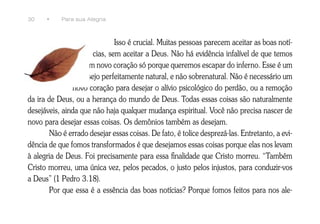 30    •    Para sua Alegria



                              Isso é crucial. Muitas pessoas parecem aceitar as boas notí-
                      cias, sem aceitar a Deus. Não há evidência infalível de que temos
                   um novo coração só porque queremos escapar do inferno. Esse é um
                  desejo perfeitamente natural, e não sobrenatural. Não é necessário um
               novo coração para desejar o alívio psicológico do perdão, ou a remoção
da ira de Deus, ou a herança do mundo de Deus. Todas essas coisas são naturalmente
desejáveis, ainda que não haja qualquer mudança espiritual. Você não precisa nascer de
novo para desejar essas coisas. Os demônios também as desejam.
       Não é errado desejar essas coisas. De fato, é tolice desprezá-las. Entretanto, a evi-
dência de que fomos transformados é que desejamos essas coisas porque elas nos levam
à alegria de Deus. Foi precisamente para essa finalidade que Cristo morreu. “Também
Cristo morreu, uma única vez, pelos pecados, o justo pelos injustos, para conduzir-vos
a Deus” (1 Pedro 3.18).
       Por que essa é a essência das boas notícias? Porque fomos feitos para nos ale-
 