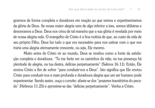 Por que Deus está no centro de tudo isso?   •   31



grarmos de forma completa e duradoura em reação ao que vemos e experimentamos
da glória de Deus. Se nossa maior alegria vem de algo inferior a isso, somos idólatras e
desonramos a Deus. Deus nos criou de tal maneira que a sua glória é revelada por meio
de nossa alegria nela. O evangelho de Cristo é a boa notícia de que, ao custo da vida de
seu próprio Filho, Deus fez tudo o que era necessário para nos cativar com o que nos
traria uma alegria eternamente crescente, ou seja, Ele mesmo.
        Muito antes de Cristo vir ao mundo, Deus se revelou como a fonte da satisfa-
ção completa e duradoura. “Tu me farás ver os caminhos da vida; na tua presença há
plenitude de alegria, na tua destra, delícias perpetuamente” (Salmos 16.11). Então, Ele
enviou Cristo a fim de sofrer “para conduzir-vos a Deus”. Isto significa que Ele enviou
Cristo para conduzir-nos a mais profunda e duradoura alegria que um ser humano pode
experimentar. Sendo assim, ouça o convite: afaste-se dos “prazeres transitórios do peca-
do” (Hebreus 11.25) e aproxime-se das “delícias perpetuamente”. Venha a Cristo.
 
