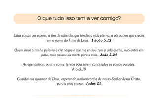O que tudo isso tem a ver comigo?


Estas coisas vos escrevi, a fim de saberdes que tendes a vida eterna, a vós outros que credes
                         em o nome do Filho de Deus. 1 João 5.13

Quem ouve a minha palavra e crê naquele que me enviou tem a vida eterna, não entra em
                juízo, mas passou da morte para a vida. João 5.24

      Arrependei-vos, pois, e convertei-vos para serem cancelados os vossos pecados.
                                         Atos 3.19

  Guardai-vos no amor de Deus, esperando a misericórdia de nosso Senhor Jesus Cristo,
                           para a vida eterna. Judas 21
 