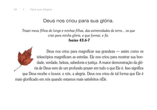 34   •    Para sua Alegria



                   Deus nos criou para sua glória.

     Trazei meus filhos de longe e minhas filhas, das extremidades da terra... os que
                       criei para minha glória, e que formei, e fiz.
                                     Isaías 43.6-7


                       Deus nos criou para magnificar sua grandeza — assim como os
                telescópios magnificam as estrelas. Ele nos criou para mostrar sua bon-
                dade, verdade, beleza, sabedoria e justiça. A maior demonstração da gló-
              ria de Deus vem de um profundo prazer em tudo o que Ele é. Isso significa
     que Deus recebe o louvor, e nós, a alegria. Deus nos criou de tal forma que Ele é
mais glorificado em nós quando estamos mais satisfeitos nEle.
 