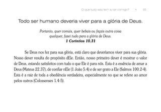 O que tudo isso tem a ver comigo?   •   35



  Todo ser humano deveria viver para a glória de Deus.

                 Portanto, quer comais, quer bebais ou façais outra coisa
                       qualquer, fazei tudo para a glória de Deus.
                                  1 Coríntios 10.31


       Se Deus nos fez para sua glória, está claro que deveríamos viver para sua glória.
Nosso dever resulta do propósito dEle. Então, nosso primeiro dever é mostrar o valor
de Deus, estando satisfeitos com tudo o que Ele é para nós. Esta é a essência de amar a
Deus (Mateus 22.37), de confiar nEle (1 João 5.4) e de ser grato a Ele (Salmos 100.2-4).
Esta é a raiz de toda a obediência verdadeira, especialmente no que se refere ao amor
pelos outros (Colossenses 1.4-5).
 