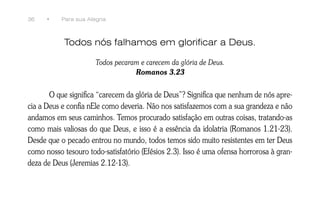 36    •    Para sua Alegria



            Todos nós falhamos em glorificar a Deus.

                       Todos pecaram e carecem da glória de Deus.
                                   Romanos 3.23


       O que significa “carecem da glória de Deus”? Significa que nenhum de nós apre-
cia a Deus e confia nEle como deveria. Não nos satisfazemos com a sua grandeza e não
andamos em seus caminhos. Temos procurado satisfação em outras coisas, tratando-as
como mais valiosas do que Deus, e isso é a essência da idolatria (Romanos 1.21-23).
Desde que o pecado entrou no mundo, todos temos sido muito resistentes em ter Deus
como nosso tesouro todo-satisfatório (Efésios 2.3). Isso é uma ofensa horrorosa à gran-
deza de Deus (Jeremias 2.12-13).
 