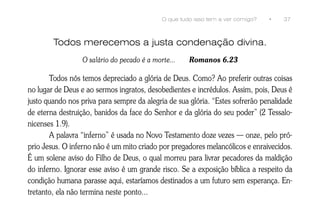 O que tudo isso tem a ver comigo?   •   37



        Todos merecemos a justa condenação divina.
                  O salário do pecado é a morte...    Romanos 6.23

       Todos nós temos depreciado a glória de Deus. Como? Ao preferir outras coisas
no lugar de Deus e ao sermos ingratos, desobedientes e incrédulos. Assim, pois, Deus é
justo quando nos priva para sempre da alegria de sua glória. “Estes sofrerão penalidade
de eterna destruição, banidos da face do Senhor e da glória do seu poder” (2 Tessalo-
nicenses 1.9).
       A palavra “inferno” é usada no Novo Testamento doze vezes — onze, pelo pró-
prio Jesus. O inferno não é um mito criado por pregadores melancólicos e enraivecidos.
É um solene aviso do Filho de Deus, o qual morreu para livrar pecadores da maldição
do inferno. Ignorar esse aviso é um grande risco. Se a exposição bíblica a respeito da
condição humana parasse aqui, estaríamos destinados a um futuro sem esperança. En-
tretanto, ela não termina neste ponto...
 