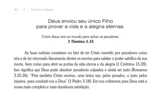 38    •    Para sua Alegria



                   Deus enviou seu único Filho
              para prover a vida e a alegria eternas.

                  Cristo Jesus veio ao mundo para salvar os pecadores.
                                    1 Timóteo 1.15


        As boas notícias consistem no fato de ter Cristo morrido por pecadores como
nós e de ter retornado fisicamente dentre os mortos para validar o poder salvífico de sua
morte, bem como para abrir as portas da vida eterna e da alegria (1 Coríntios 15.20).
Isso significa que Deus pode absolver pecadores culpados e ainda ser justo (Romanos
3.25-26). “Pois também Cristo morreu, uma única vez, pelos pecados, o justo pelos
injustos, para conduzir-vos a Deus” (1 Pedro 3.18). Em nos voltarmos para Deus está a
nossa mais completa e mais duradoura satisfação.
 