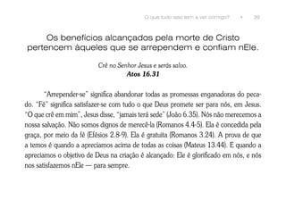 O que tudo isso tem a ver comigo?   •   39



     Os benefícios alcançados pela morte de Cristo
pertencem àqueles que se arrependem e confiam nEle.

                          Crê no Senhor Jesus e serás salvo.
                                    Atos 16.31


       “Arrepender-se” significa abandonar todas as promessas enganadoras do peca-
do. “Fé” significa satisfazer-se com tudo o que Deus promete ser para nós, em Jesus.
“O que crê em mim”, Jesus disse, “jamais terá sede” (João 6.35). Nós não merecemos a
nossa salvação. Não somos dignos de merecê-la (Romanos 4.4-5). Ela é concedida pela
graça, por meio da fé (Efésios 2.8-9). Ela é gratuita (Romanos 3.24). A prova de que
a temos é quando a apreciamos acima de todas as coisas (Mateus 13.44). E quando a
apreciamos o objetivo de Deus na criação é alcançado: Ele é glorificado em nós, e nós
nos satisfazemos nEle — para sempre.
 