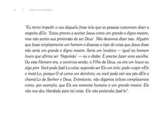 4   •     Para sua Alegria




        “Eu tento impedir o uso daquela frase tola que as pessoas costumam dizer a
        respeito dEle: ‘Estou pronto a aceitar Jesus como um grande e digno mestre,
        mas não aceito sua pretensão de ser Deus’. Não devemos dizer isso. Alguém
        que fosse simplesmente um homem e dissesse o tipo de coisa que Jesus disse
        não seria um grande e digno mestre. Seria um lunático — igual ao homem
        louco que afirma ser ‘Napoleão’ — ou o diabo. É preciso fazer uma escolha.
        Ou esse Homem era, e continua sendo, o Filho de Deus, ou era um louco ou
        algo pior. Você pode fazê-Lo calar, supondo ser Ele um tolo; pode cuspir nEle
        e matá-Lo, porque O vê como um demônio; ou você pode cair aos pés dEle e
        chamá-Lo de Senhor e Deus. Entretanto, não digamos tolices complacentes
        como, por exemplo, que Ele era somente humano e um grande mestre. Ele
        não nos deu liberdade para tal coisa. Ele não pretendia fazê-lo”.
 