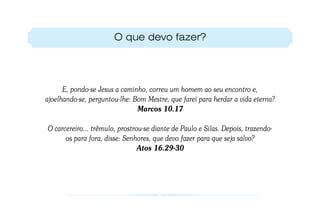 O que devo fazer?




      E, pondo-se Jesus a caminho, correu um homem ao seu encontro e,
ajoelhando-se, perguntou-lhe: Bom Mestre, que farei para herdar a vida eterna?
                               Marcos 10.17

O carcereiro... trêmulo, prostrou-se diante de Paulo e Silas. Depois, trazendo-
      os para fora, disse: Senhores, que devo fazer para que seja salvo?
                                Atos 16.29-30
 