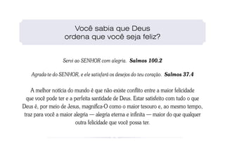 Você sabia que Deus
                   ordena que você seja feliz?


                  Servi ao SENHOR com alegria. Salmos 100.2

    Agrada-te do SENHOR, e ele satisfará os desejos do teu coração. Salmos 37.4


    A melhor notícia do mundo é que não existe conflito entre a maior felicidade
  que você pode ter e a perfeita santidade de Deus. Estar satisfeito com tudo o que
Deus é, por meio de Jesus, magnifica-O como o maior tesouro e, ao mesmo tempo,
 traz para você a maior alegria — alegria eterna e infinita — maior do que qualquer
                         outra felicidade que você possa ter.
 