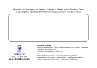 Se ao ler esta mensagem você passou a desejar conhecer mais sobre Jesus Cristo
        e o Evangelho, e gostaria de receber orientação, entre em contato conosco:




                              PARA SUA ALEGRIA
                              Publicado originalmente nos Estados Unidos por Desiring God sob o título: For Your Joy
                              Copyright © 2005 Desiring God.
                              1ª Edição em Português 2008 © Editora Fiel

     Editora Fiel             • Editor: Pr. Ricardo Denham • Coordenação Editorial: Tiago Santos
   PABX.: (12) 3936-2529      • Tradução: Ana Paula Eusébio • Revisão: Waléria Coicev e Marilene Paschoal
www.editorafiel.com.br        • Capa e Diagramação: Edvânio Silva • Direção de arte: Rick Denham
 