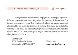 Sobre o Ministério “Desiring God”




         O Desiring God tem como finalidade propagar uma paixão pela supremacia
de Deus em todas as coisas, para a alegria de todos, por meio de Jesus Cristo. Exis-
timos para a sua alegria, porque Deus é mais glorificado em nós quando somos mais
satisfeitos nEle. Em nosso site, dispomos de centenas de recursos que o ajudarão a
centralizar-se em Deus. Tais recursos foram produzidos pelo Pastor John Piper. Eles
incluem: livros, CDs, DVDs, mensagens, artigos, currículos para escola dominical,
educação infantil e outros.

       Desiring God
       2601 East Franklin Avenue                      Visite o Site:
       Minneapolis, MN 55406-1103                     www.desiringGod.org
 