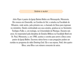 Sobre o autor



    John Piper é pastor da Igreja Batista Belém em Minneapolis, Minnesota.
    Ele cresceu em Greenville, na Carolina do Sul, e estudou na Faculdade de
  Wheaton, onde sentiu, pela primeira vez, o chamado de Deus para ingressar
 no ministério. Dando continuidade aos seus estudos, graduou-se no Seminário
   Teológico Fuller, e, em teologia, na Universidade de Munique. Durante seis
anos, foi responsável pela disciplina de Estudos Bíblicos na Faculdade Betel em
  St. Paul, Minnesota, e, em 1980, aceitou o convite para servir a Deus como
   pastor da Igreja Belém. Escreveu vários livros e suas pregações podem ser
ouvidas no programa de rádio Desiring God. Ele e sua esposa, Noël, têm quatro
                filhos, uma filha e um número crescente de netos.
 