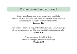 Por que Jesus teve de morrer?

      [Jesus] a quem Deus propôs, no seu sangue, como propiciação,
mediante a fé, para manifestar a sua justiça, por ter Deus, na sua tolerância,
          deixado impunes os pecados anteriormente cometidos.
                             Romanos 3.25

Nisto consiste o amor: não em que nós tenhamos amado a Deus, mas em que
 ele nos amou e enviou o seu Filho como propiciação pelos nossos pecados.
                               1 João 4.10

                  Cristo nos resgatou da maldição da lei,
              fazendo-se ele próprio maldição em nosso lugar.
                               Gálatas 3.13
 